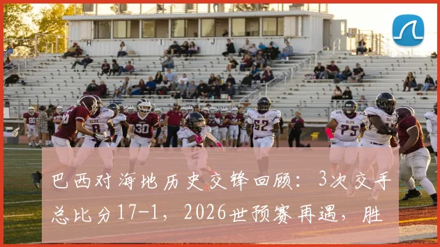 巴西对海地历史交锋回顾：3次交手总比分17-1，2026世预赛再遇，胜负悬念几何？