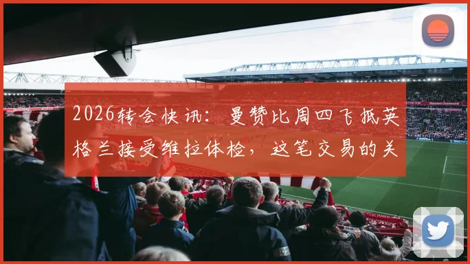 2026转会快讯：曼赞比周四飞抵英格兰接受维拉体检，这笔交易的关键细节解读