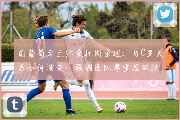 前葡萄牙主帅桑托斯亲述:与C罗关系如何演变,强调团队尊重层级秩序的重要性