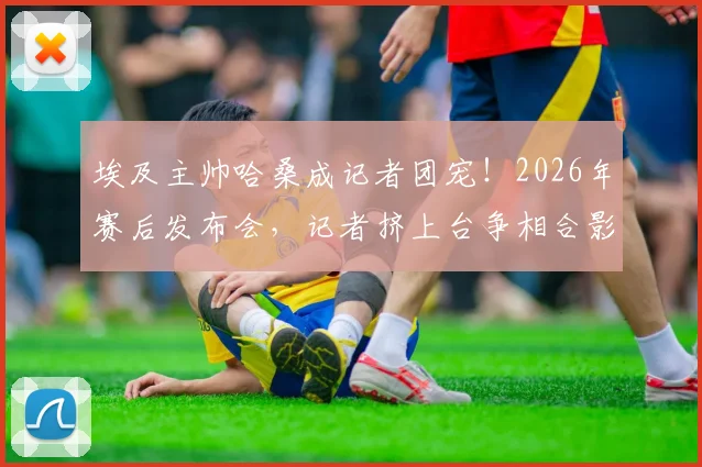 埃及主帅哈桑成记者团宠！2026年赛后发布会，记者挤上台争相合影背后原因解读
