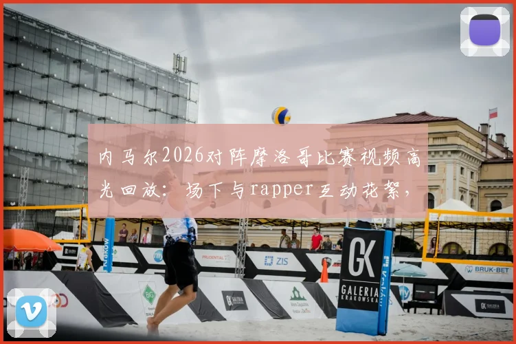 内马尔2026对阵摩洛哥比赛视频高光回放：场下与rapper互动花絮，场上积极指挥队友战术细节一览