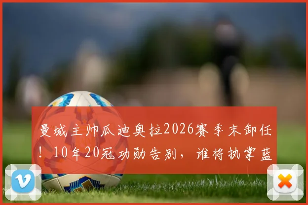 曼城主帅瓜迪奥拉2026赛季末卸任！10年20冠功勋告别，谁将执掌蓝月亮帅印？