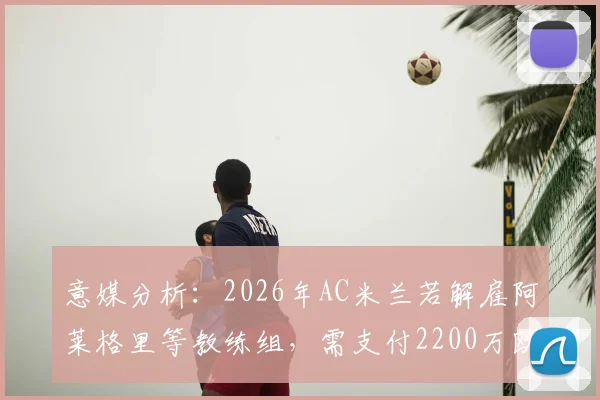 意媒分析：2026年AC米兰若解雇阿莱格里等教练组，需支付2200万欧违约金，球迷热议成本与抉择