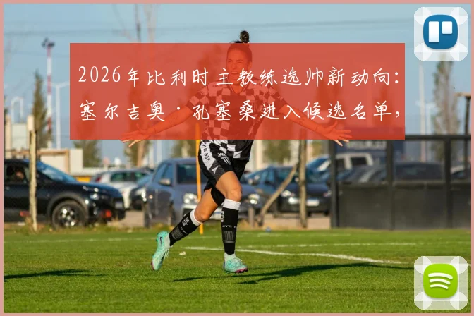 2026年比利时主教练选帅新动向：塞尔吉奥·孔塞桑进入候选名单，双方接触引热议