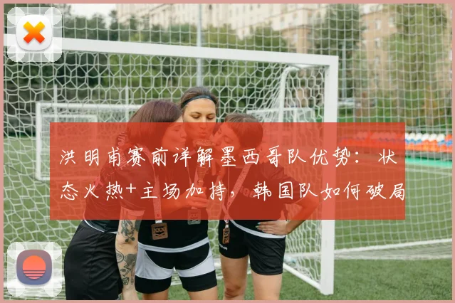 洪明甫赛前详解墨西哥队优势：状态火热+主场加持，韩国队如何破局备战2026年关键战