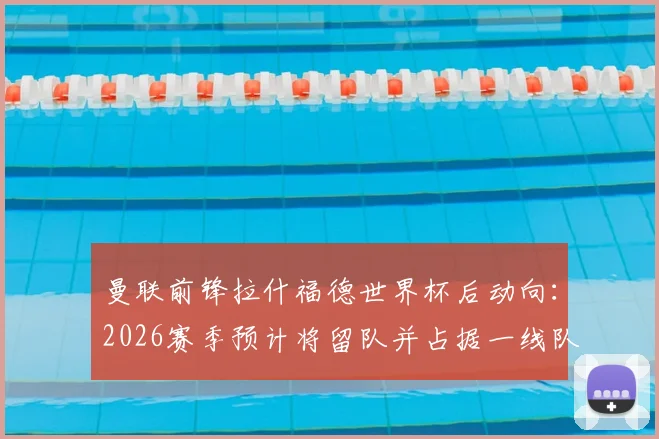 曼联前锋拉什福德世界杯后动向：2026赛季预计将留队并占据一线队位置，权威媒体解析其回归关键