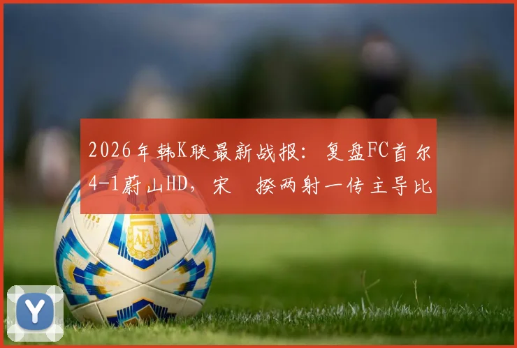 2026年韩K联最新战报：复盘FC首尔4-1蔚山HD，宋旻揆两射一传主导比赛，争冠格局生变
